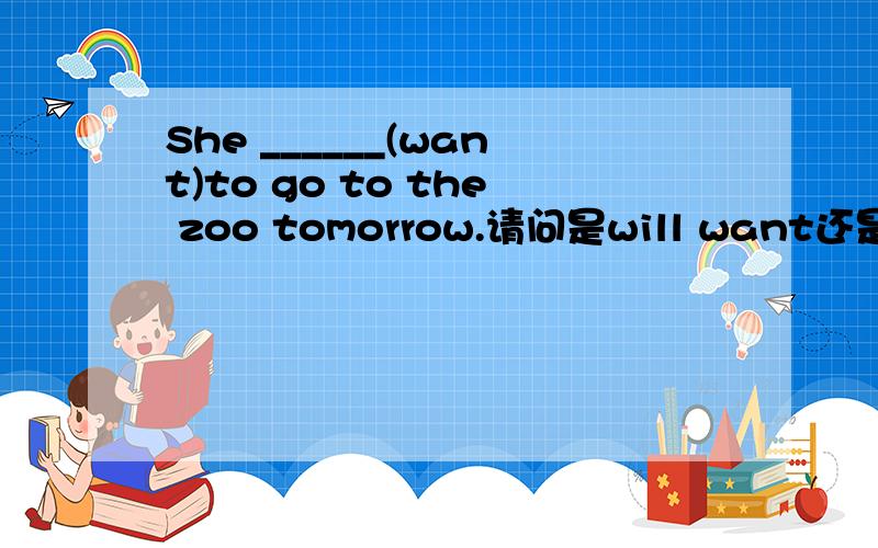 She ______(want)to go to the zoo tomorrow.请问是will want还是wants?我们老师说是will want,可我总感觉不对.want不是现在在想吗,will want好像是设定了她得tomorrow想