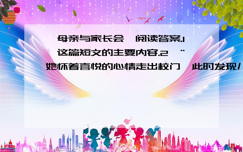 《母亲与家长会》阅读答案.1、这篇短文的主要内容.2、“她怀着喜悦的心情走出校门,此时发现儿子在等她.路上他扶着儿子的肩膀,心里有一种说不出的甜蜜.”这次家长会老师说她儿子考上