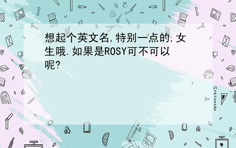 想起个英文名,特别一点的,女生哦.如果是ROSY可不可以呢?