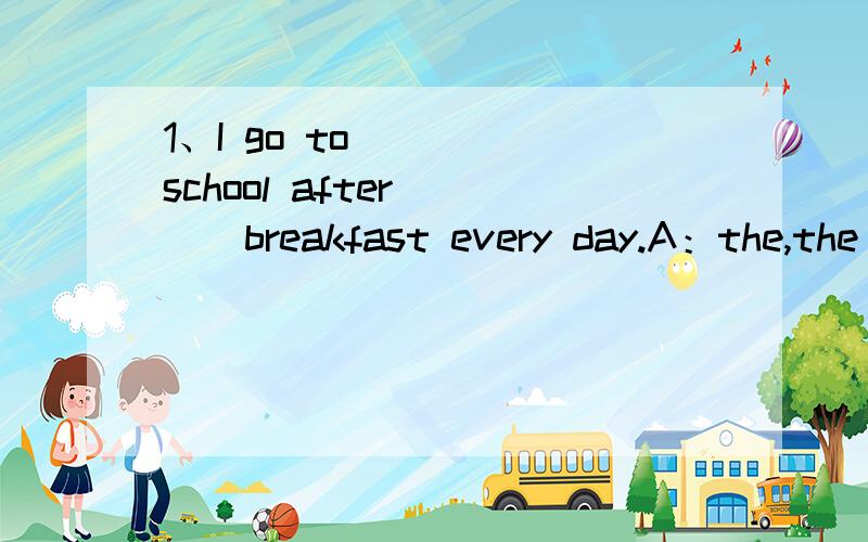 1、I go to ( ) school after ( ) breakfast every day.A：the,the B:/,the C:/,/ D:the,/2、Does your mother have a ( ).____ Yes,she does.She ( ) in a big art club.A:job,works B:work,works C:work,job D:job,work3、She often goes to movies ( ) Sunday ev