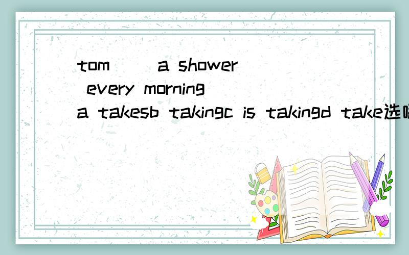 tom ()a shower every morninga takesb takingc is takingd take选哪个?