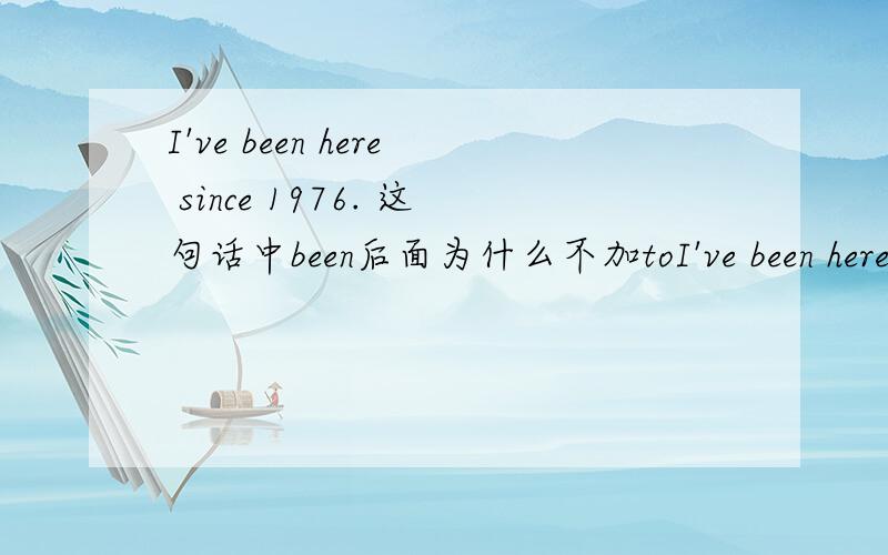 I've been here since 1976. 这句话中been后面为什么不加toI've been here since 1976.      这句话中been后面为什么不加to?