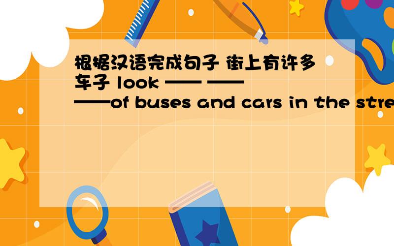 根据汉语完成句子 街上有许多车子 look —— —— ——of buses and cars in the street