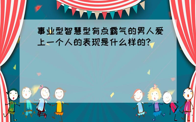 事业型智慧型有点霸气的男人爱上一个人的表现是什么样的?