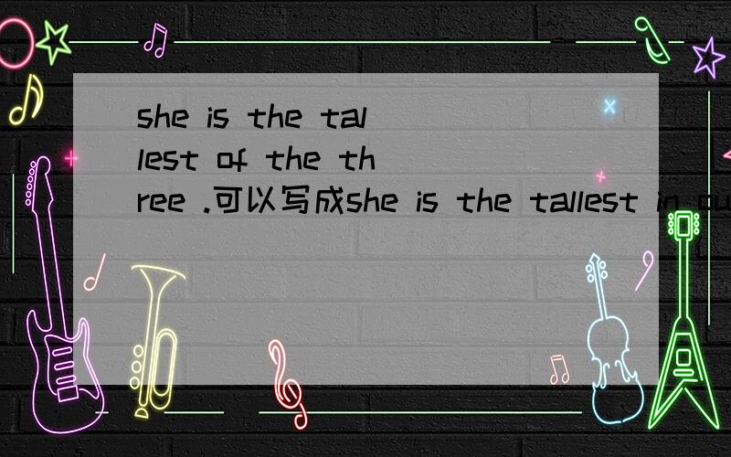 she is the tallest of the three .可以写成she is the tallest in our three.