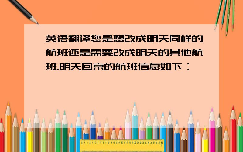 英语翻译您是想改成明天同样的航班还是需要改成明天的其他航班.明天回京的航班信息如下：