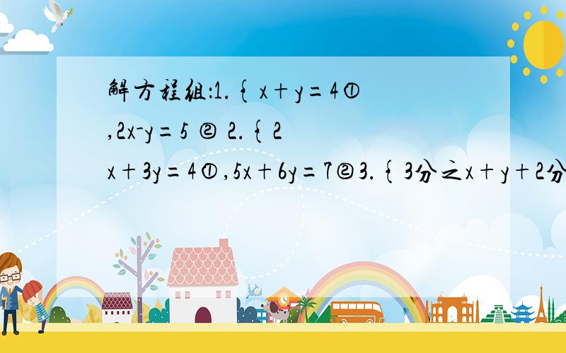 解方程组：1.{x+y=4①,2x-y=5 ② 2.{2x+3y=4①,5x+6y=7②3.{3分之x+y+2分之x-y=6 ,3（x+y)-2（x-y)=284.{5分之x=2分之y ,3x-2y=225.{2x-3y/4+2（x+2y）=1,3（2x-3y)/4-x+2y/5+4=0