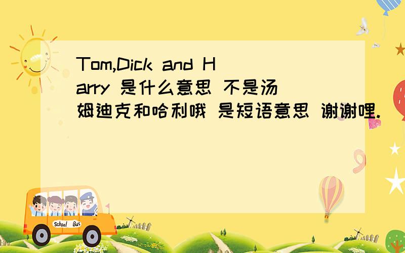 Tom,Dick and Harry 是什么意思 不是汤姆迪克和哈利哦 是短语意思 谢谢哩.