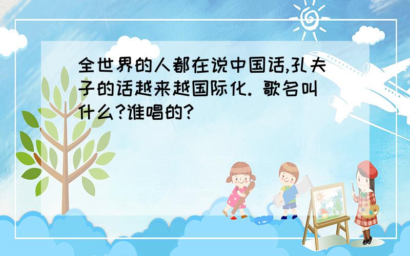 全世界的人都在说中国话,孔夫子的话越来越国际化. 歌名叫什么?谁唱的?