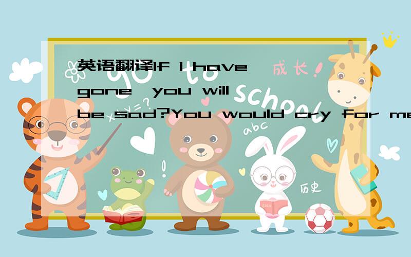 英语翻译If I have gone,you will be sad?You would cry for me?You will regret your practice?