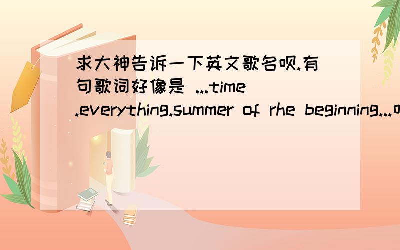 求大神告诉一下英文歌名呗.有句歌词好像是 ...time.everything.summer of rhe beginning...听得断断续续的.一个很有很有磁性的男声.求各路神仙帮帮我吧T^T