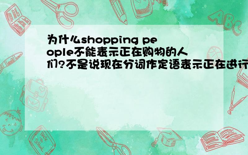 为什么shopping people不能表示正在购物的人们?不是说现在分词作定语表示正在进行吗?
