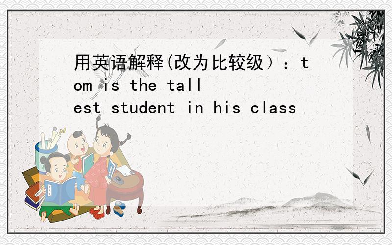 用英语解释(改为比较级）：tom is the tallest student in his class