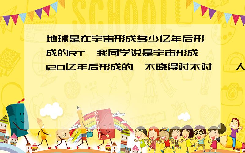 地球是在宇宙形成多少亿年后形成的RT,我同学说是宇宙形成120亿年后形成的,不晓得对不对……人类是地球出现后多少亿年后出现的……