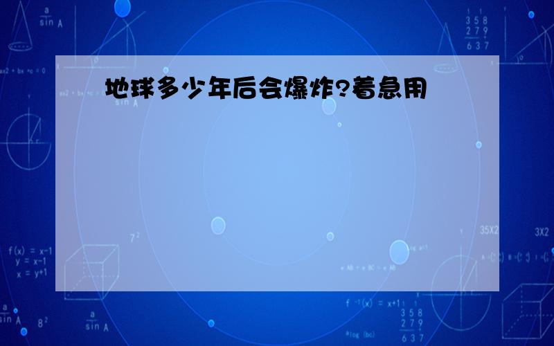 地球多少年后会爆炸?着急用