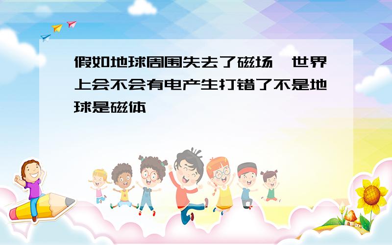 假如地球周围失去了磁场,世界上会不会有电产生打错了不是地球是磁体