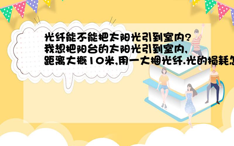 光纤能不能把太阳光引到室内?我想把阳台的太阳光引到室内,距离大概10米,用一大捆光纤.光的损耗怎么样?