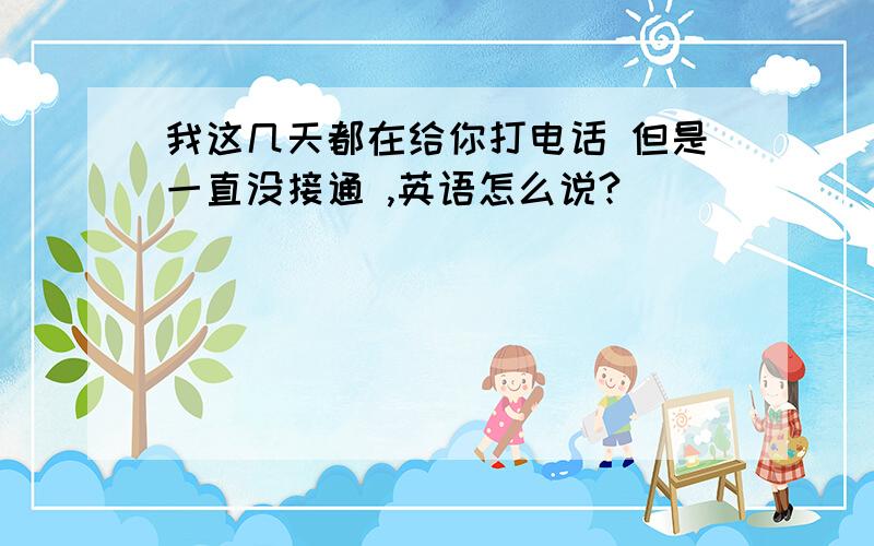 我这几天都在给你打电话 但是一直没接通 ,英语怎么说?