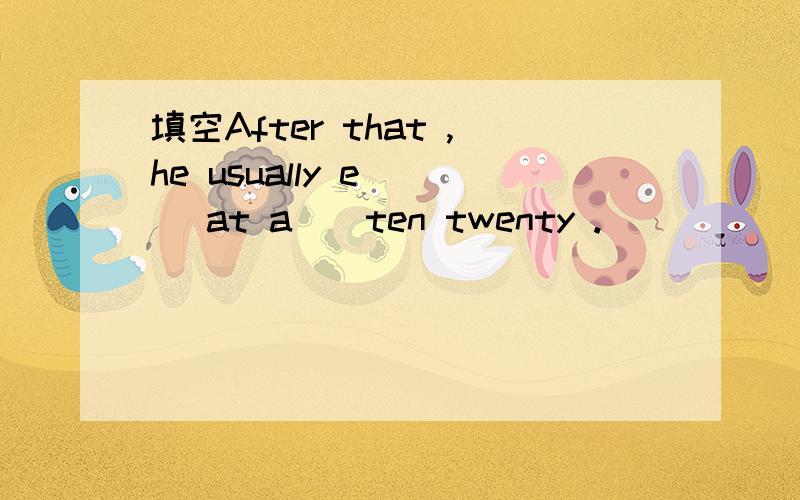 填空After that ,he usually e___ at a__ten twenty .