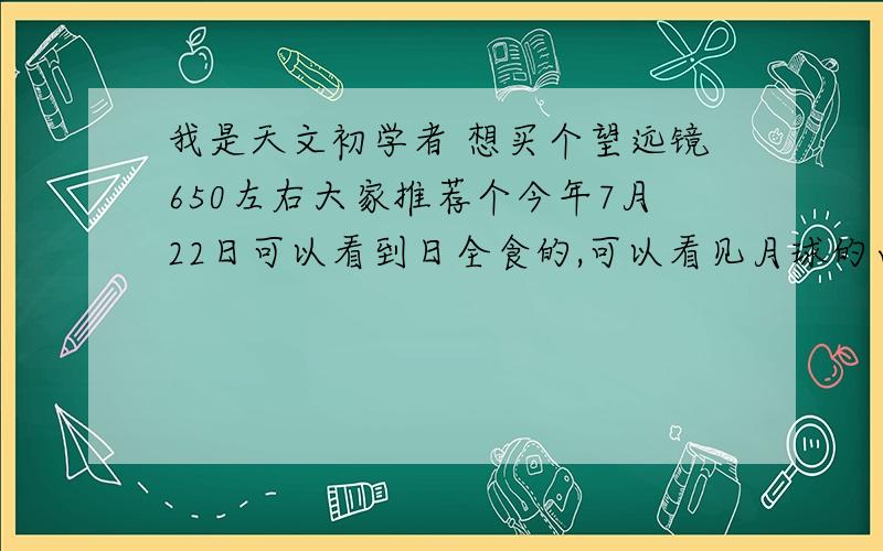 我是天文初学者 想买个望远镜650左右大家推荐个今年7月22日可以看到日全食的,可以看见月球的山,我住在小镇里 ,空气污染较小,要色彩 真实清楚的 买什么好?