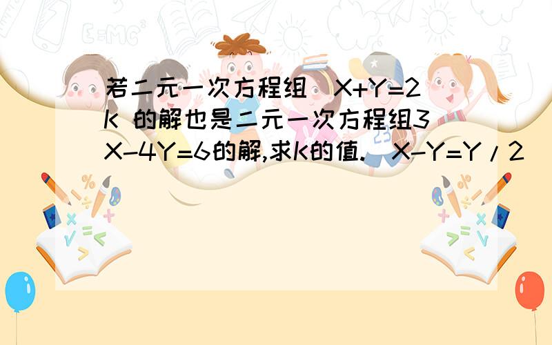 若二元一次方程组(X+Y=2K 的解也是二元一次方程组3X-4Y=6的解,求K的值.(X-Y=Y/2