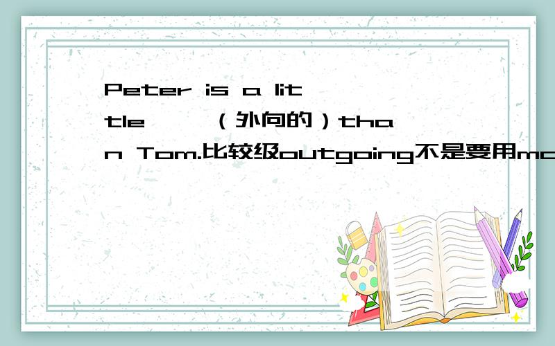 Peter is a little ——（外向的）than Tom.比较级outgoing不是要用more修饰啊，那边就一个空格