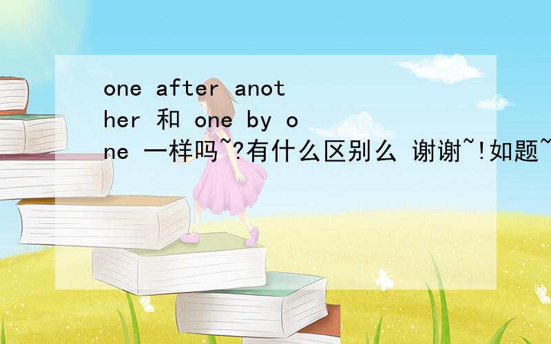 one after another 和 one by one 一样吗~?有什么区别么 谢谢~!如题~谢谢各位~!