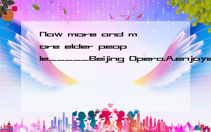 Now more and more elder people_____Beijing Opera.A.enjoyed.B.enjoying.C.to enjoy.D.enjoy