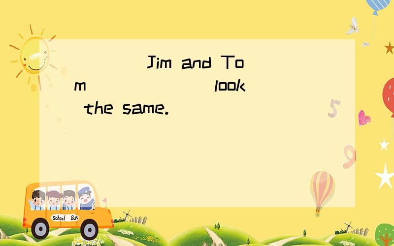 ____Jim and Tom _____ (look) the same.