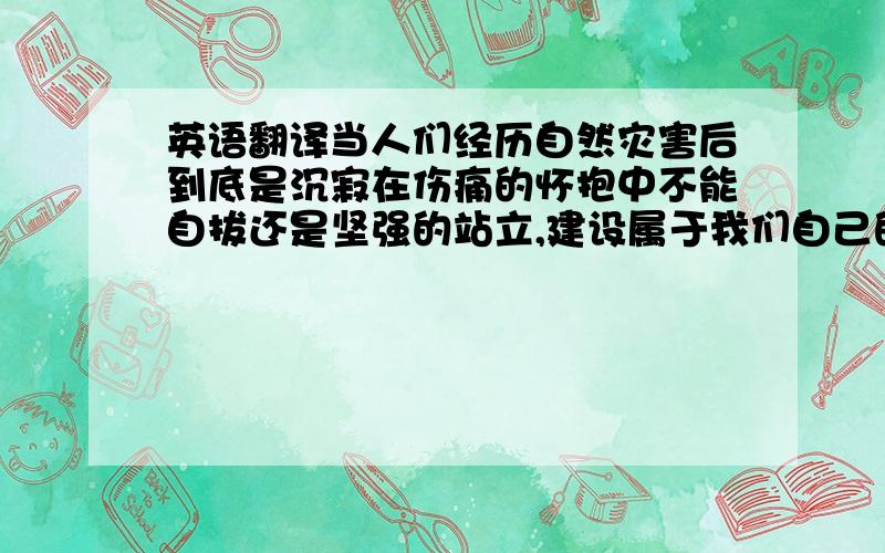 英语翻译当人们经历自然灾害后到底是沉寂在伤痛的怀抱中不能自拔还是坚强的站立,建设属于我们自己的家乡.自然灾害并不能摧毁我们的精神意志,面对自然自然我们一定能站在党中央周围