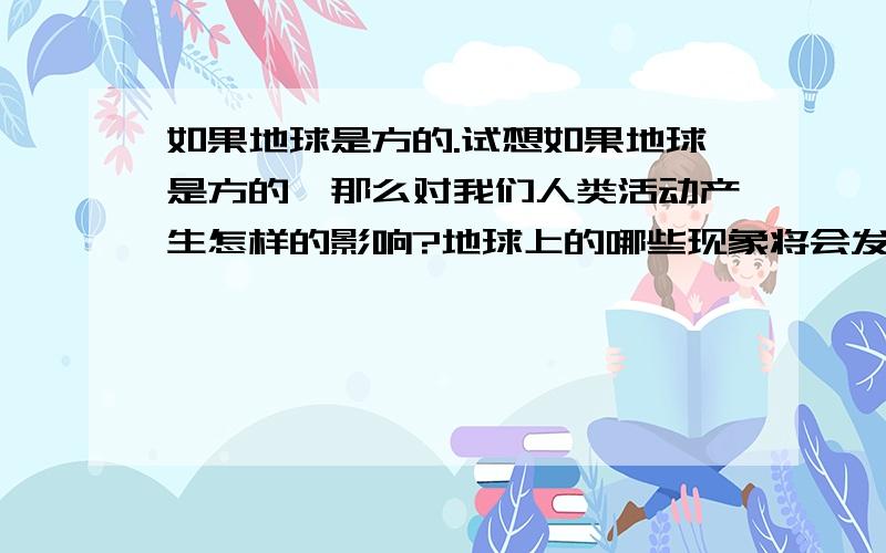 如果地球是方的.试想如果地球是方的,那么对我们人类活动产生怎样的影响?地球上的哪些现象将会发生变化?