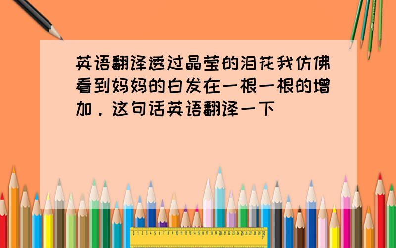 英语翻译透过晶莹的泪花我仿佛看到妈妈的白发在一根一根的增加。这句话英语翻译一下