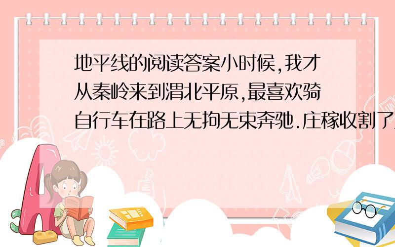 地平线的阅读答案小时候,我才从秦岭来到渭北平原,最喜欢骑自行车在路上无拘无束奔驰.庄稼收割了又没有多少行人,空旷的原野上稀落着一些树丛和矮矮的屋.差不多一抬头,就看见远无数的