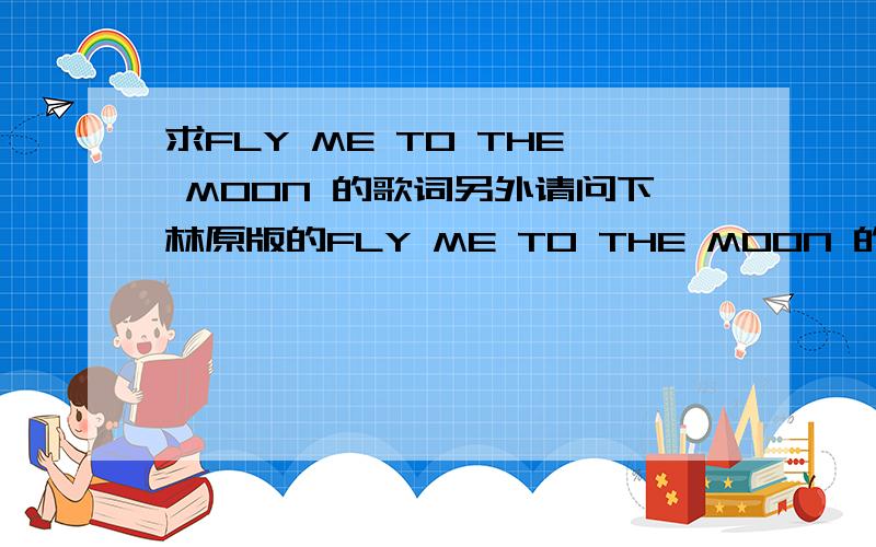 求FLY ME TO THE MOON 的歌词另外请问下林原版的FLY ME TO THE MOON 的MP3在哪可下的到哦?一定要是林原版的 我不要高桥的