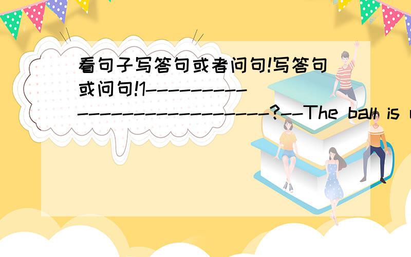 看句子写答句或者问句!写答句或问句!1--------------------------?--The ball is under the desk.2----Happy birthday to you!------------------------------.3--------------------------------.-------------------------------?These are eggs.4--T