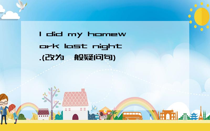 I did my homework last night.(改为一般疑问句)