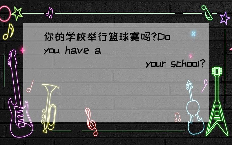 你的学校举行篮球赛吗?Do you have a___ ____ _____your school?