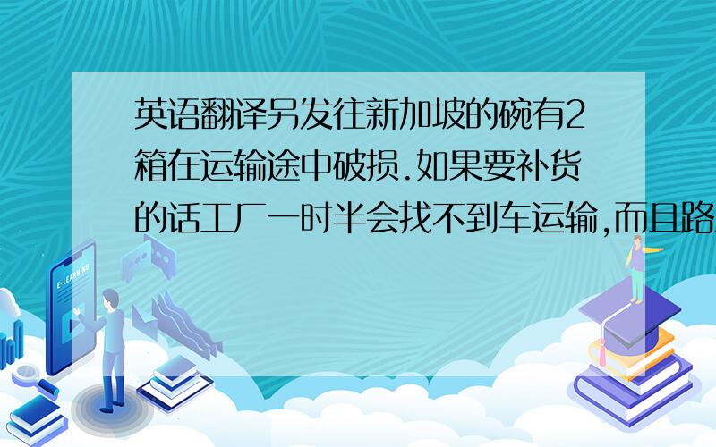 英语翻译另发往新加坡的碗有2箱在运输途中破损.如果要补货的话工厂一时半会找不到车运输,而且路上运输的时间也要花上几天,为了赶这班船,所以没有补货,希望你能谅解.