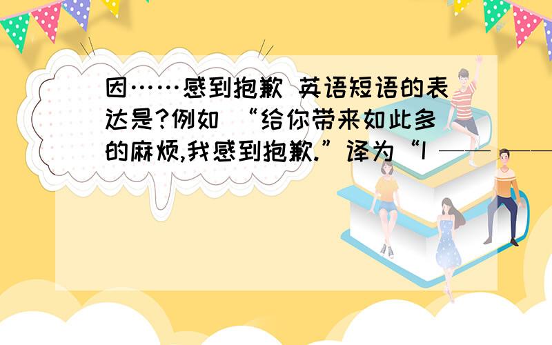 因……感到抱歉 英语短语的表达是?例如 “给你带来如此多的麻烦,我感到抱歉.”译为“I —— —— —— bringing you so much trouble.”空格怎么填?