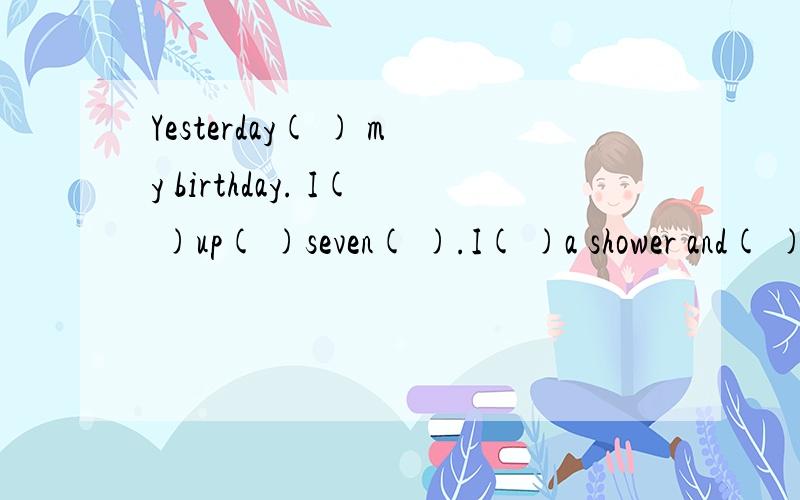 Yesterday( ) my birthday. I( )up( )seven( ).I( )a shower and( )my breakfast. My friends and I( ) to接以上the (      )for  lunch. We(           )  a   good   time.求括号中应填什么