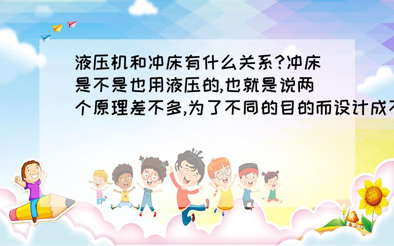 液压机和冲床有什么关系?冲床是不是也用液压的,也就是说两个原理差不多,为了不同的目的而设计成不同的参数和外围部件?很不专业的问,是不是液压机可以慢慢的,冲床是“冲”的?