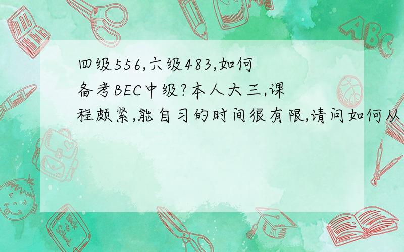 四级556,六级483,如何备考BEC中级?本人大三,课程颇紧,能自习的时间很有限,请问如何从现在起（3月）备考5月的BEC中级?本人四级556,六级483,请问考过BEC2的希望大吗?请推荐备考书目!