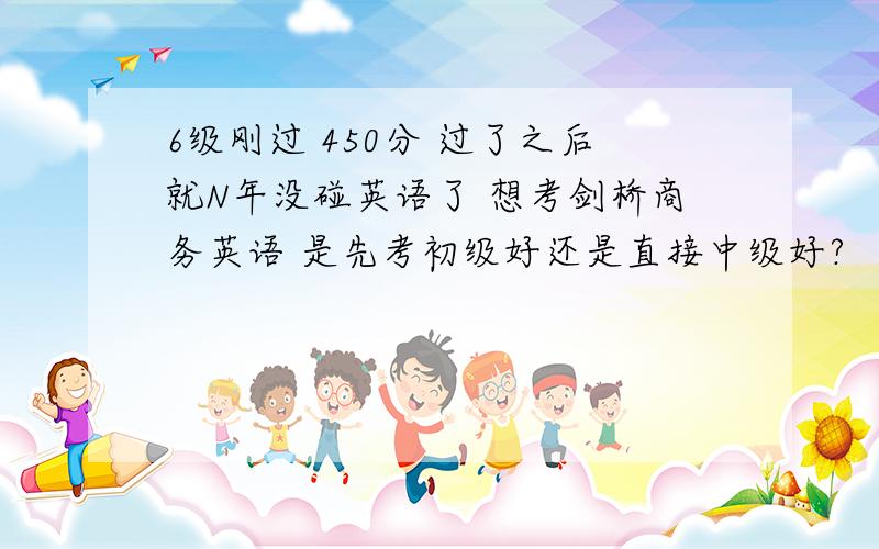 6级刚过 450分 过了之后就N年没碰英语了 想考剑桥商务英语 是先考初级好还是直接中级好?