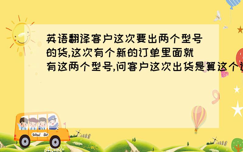 英语翻译客户这次要出两个型号的货,这次有个新的订单里面就有这两个型号,问客户这次出货是算这个订单的,还是不算.