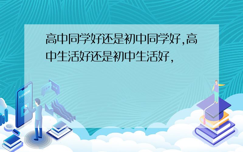 高中同学好还是初中同学好,高中生活好还是初中生活好,