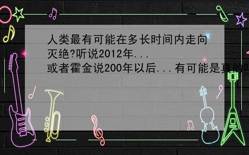 人类最有可能在多长时间内走向灭绝?听说2012年... 或者霍金说200年以后...有可能是真的吗?