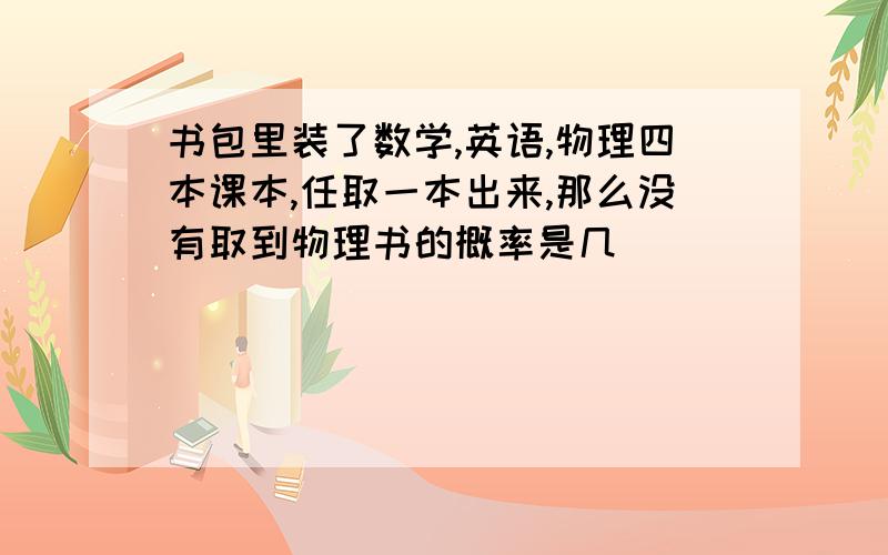 书包里装了数学,英语,物理四本课本,任取一本出来,那么没有取到物理书的概率是几