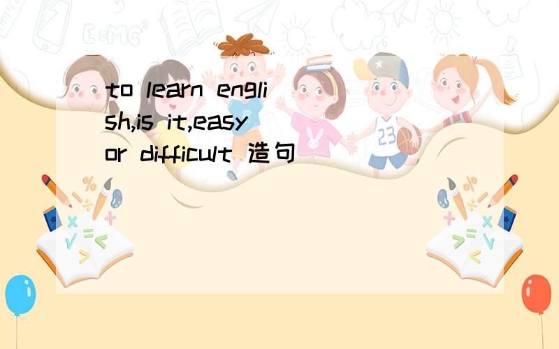 to learn english,is it,easy or difficult 造句