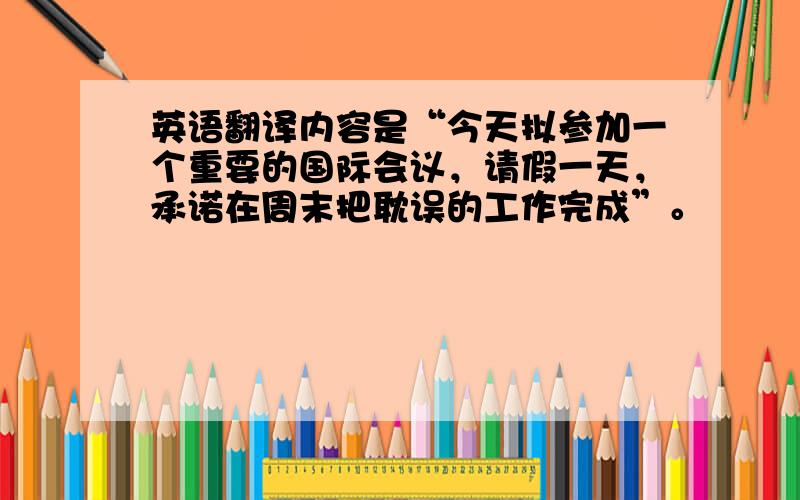 英语翻译内容是“今天拟参加一个重要的国际会议，请假一天，承诺在周末把耽误的工作完成”。