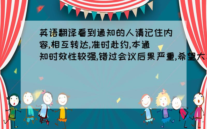 英语翻译看到通知的人请记住内容,相互转达,准时赴约,本通知时效性较强,错过会议后果严重,希望大家予以重视